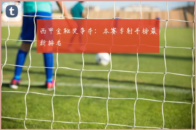 西甲金靴奖争夺：本赛季射手榜最新排名