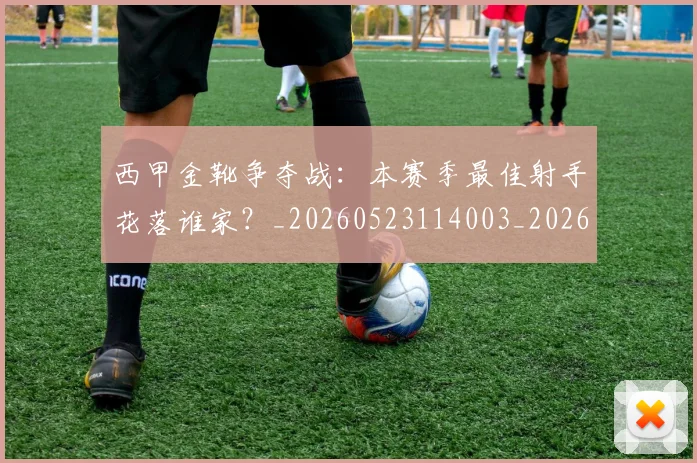 西甲金靴争夺战：本赛季最佳射手花落谁家？_20260523114003_20260610170245