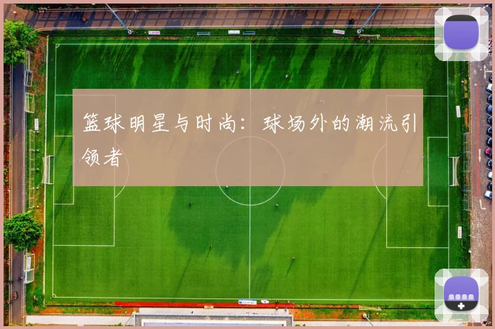 篮球明星与时尚：球场外的潮流引领者
