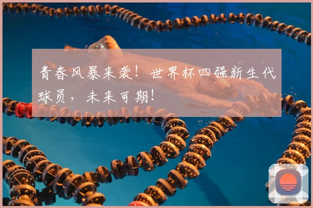 青春风暴来袭！世界杯四强新生代球员，未来可期！